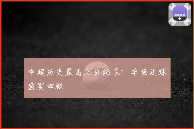 中超历史最高比分纪录:单场进球盛宴回顾