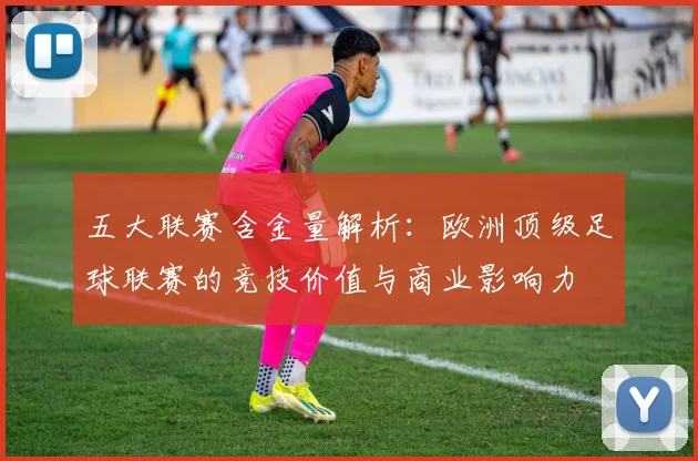 五大联赛含金量解析：欧洲顶级足球联赛的竞技价值与商业影响力