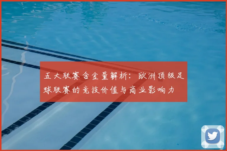 五大联赛含金量解析:欧洲顶级足球联赛的竞技价值与商业影响力