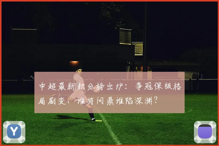 中超最新积分榜出炉：争冠保级格局剧变，谁将问鼎谁陷深渊？