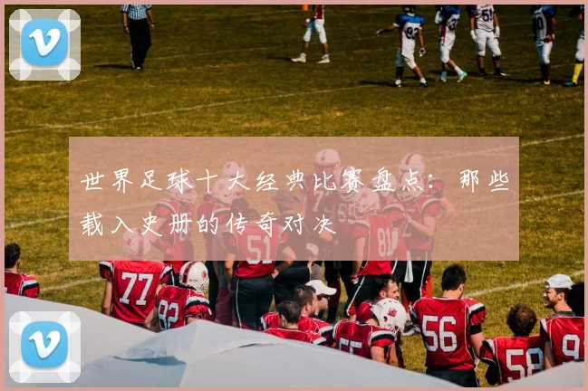 世界足球十大经典比赛盘点:那些载入史册的传奇对决